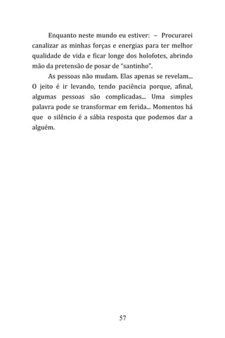 57
Enquanto neste mundo eu estiver: – Procurarei
canalizar as minhas forças e energias para ter melhor
qualidade de vida e ficar longe dos holofotes, abrindo
mão da pretensão de posar de “santinho”.
As pessoas não mudam. Elas apenas se revelam...
O jeito é ir levando, tendo paciência porque, afinal,
algumas pessoas são complicadas... Uma simples
palavra pode se transformar em ferida... Momentos há
que o silêncio é a sábia resposta que podemos dar a
alguém.
 