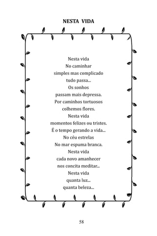 58
NESTA VIDA
Nesta vida
No caminhar
simples mas complicado
tudo passa...
Os sonhos
passam mais depressa.
Por caminhos tortuosos
colhemos flores.
Nesta vida
momentos felizes ou tristes.
É o tempo gerando a vida...
No céu estrelas
No mar espuma branca.
Nesta vida
cada novo amanhecer
nos concita meditar...
Nesta vida
quanta luz...
quanta beleza...
 