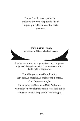 60
Nunca é tarde para recomeçar.
Basta estar vivo e respirando um ar
limpo e puro. Recomeçar faz parte
do viver.
Mors ultima ratio.
(A morte é a última solução de tudo.)
Tudo Simples... Mas Complicado...
Sem ódio... Sem raiva... Sem ressentimentos...
Com Deus no coração.
Ame a natureza! Zele pelo Meio Ambiente!
Não desperdice o elemento mais vital para todas
as formas de vida no planeta Terra: a água.
A natureza jamais se engana: tem um compasso
seguro de tempo e espaço e ela não o esconde.
Tudo nela é completo.
 