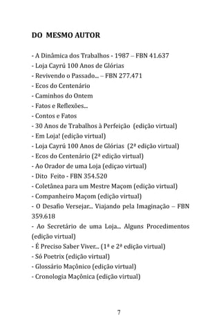 7
DO MESMO AUTOR
- A Dinâmica dos Trabalhos - 1987 – FBN 41.637
- Loja Cayrú 100 Anos de Glórias
- Revivendo o Passado... – FBN 277.471
- Ecos do Centenário
- Caminhos do Ontem
- Fatos e Reflexões...
- Contos e Fatos
- 30 Anos de Trabalhos à Perfeição (edição virtual)
- Em Loja! (edição virtual)
- Loja Cayrú 100 Anos de Glórias (2ª edição virtual)
- Ecos do Centenário (2ª edição virtual)
- Ao Orador de uma Loja (ediçao virtual)
- Dito Feito - FBN 354.520
- Coletânea para um Mestre Maçom (edição virtual)
- Companheiro Maçom (edição virtual)
- O Desafio Versejar... Viajando pela Imaginação – FBN
359.618
- Ao Secretário de uma Loja... Alguns Procedimentos
(edição virtual)
- É Preciso Saber Viver... (1ª e 2ª edição virtual)
- Só Poetrix (edição virtual)
- Glossário Maçônico (edição virtual)
- Cronologia Maçônica (edição virtual)
 