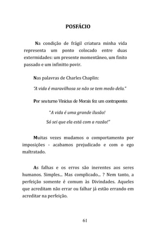 61
POSFÁCIO
Na condição de frágil criatura minha vida
representa um ponto colocado entre duas
extermidades: um presente momentâneo, um finito
passado e um infinitto povir.
Nas palavras de Charles Chaplin:
“A vida é maravilhosa se não se tem medo dela.”
Por seuturno Vinicius de Morais fez um contraponto:
“A vida é uma grande ilusão!
Só sei que ela está com a razão!”
Muitas vezes mudamos o comportamento por
imposições - acabamos prejudicado e com o ego
maltratado.
As falhas e os erros são inerentes aos seres
humanos. Simples... Mas complicado... ? Nem tanto, a
perfeição somente é comum às Divindades. Aqueles
que acreditam não errar ou falhar já estão errando em
acreditar na perfeição.
 
