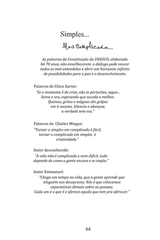 64
Palavras de Chico Xavier:
"Se o momento é de crise, não te perturbes, segue...
Serve e ora, esperando que suceda o melhor.
Queixas, gritos e mágoas são golpes
em ti mesmo. Silencia e abençoa,
a verdade tem voz."
Palavras de Charles Mingus:
"Tornar o simples em complicado é fácil,
tornar o complicado em simples é
criatividade."
Autor desconhecido:
"A vida não é complicada e nem difícil, tudo
depende de como a gente encara e se impõe."
As palavras da Constituição da UNESCO, elaborada
há 70 anos, não envelhecerem: o diálogo pode vencer
todos os mal-entendidos e abrir um horizonte infinito
de possibilidades para a paz e o desenvolvimento.
"Chega um tempo na vida, que a gente aprende que
ninguém nos decepciona. Nós é que colocamos
expectativas demais sobre as pessoas.
Cada um é o que é e oferece aquilo que tem pra oferecer."
Autor Emmanuel:
 