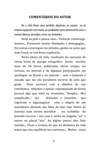 9
COMENTÁRIOS DO AUTOR
Se a vida fosse uma perfeita alquimia, ao nascer eu já
estariaequipadocomtodasasqualidadesparaatravessá-lasemo
menordilema, percalço, erros ou omissões.
Senti na pele o pouco caso... Vivênciei constrangi-
mentos... Presenciei muitas falsidades e demagogias...
Em outras escorreguei em atitudes, gestos ou ações que
nem Freud, se vivo fosse, explicaria.
Nesta altura da vida, resultante do consumo de
várias horas de energia ortográfica foram escritos
mais de 30 livros, publicados vários artigos em
revistas, na internet e de algumas participações em
antologias no Brasil e no exterior – com a teimosia e
ousadia que me são peculiares escrevo do jeito que
gosto. Ouso escrever com o objetivo de, nas
entrelinhas, informar e opinar, reproduzindo de forma
pessoal algo que senti ou vivencieie. "Simples... Mas
complicado..." são deduções e conceitos que
registram o ziguezaguear com a alegria de um
marinheiro afastado das lides do mar cujo cheiro de
maresia num eterno marulhar no turbilhão do
passado escreve – ora com o verbo no singular "eu" e
outras no plural "nós". Ao digitar pensei alto, falei
sozinho... Ficou a certeza de que na dinâmica da vida
temos que nos equilibrar nos extremos... Muitas vezes
 