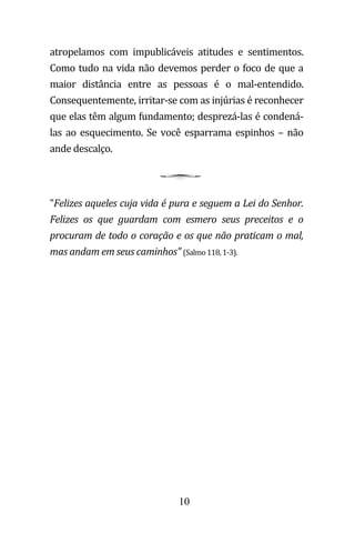 10
atropelamos com impublicáveis atitudes e sentimentos.
Como tudo na vida não devemos perder o foco de que a
maior distância entre as pessoas é o mal-entendido.
Consequentemente, irritar-se com as injúrias é reconhecer
que elas têm algum fundamento; desprezá-las é condená-
las ao esquecimento. Se você esparrama espinhos – não
ande descalço.
"Felizes aqueles cuja vida é pura e seguem a Lei do Senhor.
Felizes os que guardam com esmero seus preceitos e o
procuram de todo o coração e os que não praticam o mal,
mas andam em seus caminhos" (Salmo 118, 1-3).
 