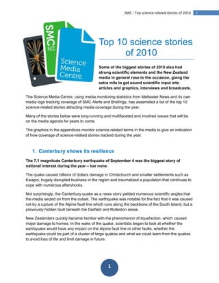 -95250-164465<br />Top 10 science stories <br />          of 2010<br />Some of the biggest stories of 2010 also had strong scientific elements and the New Zealand media in general rose to the occasion, going the extra mile to get sound scientific input into articles and graphics, interviews and broadcasts.<br />The Science Media Centre, using media monitoring statistics from Meltwater News and its own media logs tracking coverage of SMC Alerts and Briefings, has assembled a list of the top 10 science-related stories attracting media coverage during the year.<br />Many of the stories below were long-running and multifaceted and involved issues that will be on the media agenda for years to come.<br />The graphics in the appendices monitor science-related terms in the media to give an indication of how coverage of science-related stories tracked during the year.<br />,[object Object],The 7.1 magnitude Canterbury earthquake of September 4 was the biggest story of national interest during the year – bar none. <br />The quake caused billions of dollars damage in Christchurch and smaller settlements such as Kaiapoi, hugely disrupted business in the region and traumatized a population that continues to cope with numerous aftershocks.<br />Not surprisingly, the Canterbury quake as a news story yielded numerous scientific angles that the media seized on from the outset. The earthquake was notable for the fact that it was caused not by a rupture of the Alpine fault line which runs along the backbone of the South Island, but a previously hidden fault beneath the Darfield and Rolleston areas. <br />New Zealanders quickly became familiar with the phenomenon of liquefaction, which caused major damage to homes. In the wake of the quake, scientists began to look at whether the earthquake would have any impact on the Alpine fault line or other faults, whether the earthquake could be part of a cluster of large quakes and what we could learn from the quakes to avoid loss of life and limit damage in future. <br />As iconic but unstable buildings in Christchurch were pulled down, engineers looked at how unreinforced masonry crumbled in the quake, non-structural damage took its toll on houses and roads, bridges and underground infrastructure buckled and twisted. The quake served as a reminder of New Zealand’s precarious position on the edge of the Pacific Ring of Fire and the role science plays in helping us better understand the risks we live with.<br />Quality of coverage: Excellent<br />From the SMC: <br />SMC Alert: Professor Euan Smith on lessons from the quake<br />SMC Alert: The psychological impacts on Canterbury quake victims<br />SMC Briefing: How earthquake resilient are our cities?<br />Sciblogs: Haiti 230,000 deaths. Canterbury 0 deaths. Why?<br />,[object Object],Another disaster, another front page story and another example of where the media looked to science to help make sense of events.<br />The Pike River mine explosion captured the public’s attention for the best part of ten days and saw the media throw resources into Greymouth reminiscent of the way rolling coverage of the Canterbury quake was run. <br />Initially, the focus of the media’s attention at Pike River was on the effort to rescue the missing miners and numerous scientists stepped up to provide commentary on mining engineering, the make-up of gases in the mine and the dangers posed by coal seam methane. <br />Later as the rescue efforts intensified, experts weighed in on rescue robots and the CCTV footage that emerged showing the long tail of the blast within the mine. As hope faded and then was extinguished with the second massive mine explosion, scientists outlined what would be necessary to make the mine safe enough to enter to remove the miners’ bodies – namely, the deployment of the GAG jet engine unit and the “inertization” of the gases in the mine. <br />Quality of coverage: Excellent<br />From the SMC:<br />SMC Alert: Mine CCTV footage – what it may tell us<br />SMC Alert: Effectiveness of robots in mine rescue efforts<br />SMC Alert: Experts on explosion, conditions in the mine, rescue effort<br />,[object Object],The PSA disease was the biggest biosecurity issue New Zealand had to respond to during the year. <br />News that the devastating vine disease was present on kiwifruit orchards in the Bay of Plenty was met with alarm by the industry and as the number of infected orchards grew, it became obvious from the scientific detail emerging about PSA that there was unlikely to be any cure for the disease. <br />Orchards set about burning infected vines and doing their best to limit the damage, as the Government and kiwifruit industry established a fund to help pay for the biosecurity effort and clean-up. <br />The story slipped off front pages as it became clear New Zealand kiwifruit was unlikely to be denied access to markets and then, rather suddenly, coverage of Pike River took priority. Science-related questions that have emerged from the PSA outbreak centre around how the disease spreads, how we cope with it long term and what we can learn from the outbreak to inform our biosecurity efforts. However, these questions remain largely unaddressed by the media.<br />Quality of coverage: Mediocre<br />From the SMC:<br />SMC Backgrounder: PSA and kiwifruit – scientific backgrounder<br />,[object Object],One of the most controversial science-related stories of the year focused on a proposal to open up parts of the national conservation estate to mining. <br />Ultimately the plans were shelved in the face of public opposition, but as public submissions to the government on the issue piled up, numerous science-related angles – from the feasibility of “surgical” mining methods to the potential impact of mining on biodiversity, were tackled by the media.<br />Many of the stories centered on the difficulty of accurately estimating New Zealand’s potential mineral wealth and, more importantly, how to extract it without scarring the landscape and causing the type of environmental damage previous New Zealand mining efforts have.<br />Claims that mining in parts of the North Island could spell the end of the endangered Archey’s frog came to symbolize the opposition to the mining from environmentalists, though scientists also shared concerns about the potential impact on wider biodiversity that might result from mining. <br />Coverage: Good<br />From the SMC:<br />SMC Briefing: Sustainable mining – scientists weigh in<br />,[object Object],Debate raged throughout the year over whether the blood alcohol limit for drivers should be lowered in an effort to reduce deaths and serious injuries resulting from accidents caused by drunk drivers.<br />The media seized on the fact that existing scientific evidence and public opinion were overridden in the debate in favour of political will to defer the decision for two years while further New Zealand-centric research was carried out.<br />Media stories also examined the fact, by way of numerous non-scientific experiments involving reporters and large amounts of alcohol, that many people are able to consume relatively large amounts of alcohol and stay within the legal blood alcohol limit. Professor Doug Sellman, of the National Addiction Centre at the University of Otago, was at the forefront of scientific discussion of the issue, but was also accused of crossing from science into activism for his fierce criticism of the alcohol industry. Professor Sellman ended up being nominated for New Zealander of the Year by the New Zealand Herald for his stance on the issue. <br />Coverage: Good<br />From the SMC:<br />SMC Briefing: The science on blood alcohol limits<br />SMC Infographic: 50 vs. 80 – what impact for drivers?<br />,[object Object],Another major public health issue was put on the agenda when Parliament's Maori Affairs select committee released a report calling for measures to halve the overall smoking rate by 2015 and make New Zealand smoke-free by 2025.<br />The report’s release followed the publication of new research from public health scientists at the University of Otago which called for nearly all smoking to be snuffed out over the next decade by the government imposing increasingly tight limits on the supply of commercial tobacco.<br />Otago researchers also found in a separate study that graphic images of the effects of smoking on cigarette packages deter young adults from smoking. They suggested that the size of graphic images on cigarette packages should be increased. During the period smoking was banned in prisons.<br />The Tobacco Use in New Zealand survey revealed that the number of “current smokers” – aged between 15 and 64 and smoking at least once a month, dropped between 2006 and 2009 from 24.4 per cent to 21.8 per cent.<br />A ban on tobacco displays in retail outlets and calls from the Maori Party for smoking in vehicles to be banned helped keep the issue on the media agenda for much of the year.<br />The Tobacco Use in New Zealand survey found 21.8 per cent of adults were current smokers in 2009, down from 24.4 per cent in 2006.<br />Coverage: Mediocre<br />From the SMC:<br />SMC Alert: Heavy smoking in pregnancy and criminality in offspring<br />SMC Podcast: David Nutt – the inconvenient truth about drugs<br />,[object Object],A controversial plan by three firms to set-up large-scale cubicle farms for up to 18,000 cows in the South Island’s MacKenzie Country put environmental and sustainability issues squarely in the media spotlight early in the year.<br />Applications by the firms to discharge effluent into the MacKenzie Basin were eventually withdrawn, but not before the Government took the unusual step of “calling in” the applications for consideration and put the issue out to public consultation.<br />Along with the mining proposal, the intensive farming proposal was one of the defining environmental issues of the year, going to the heart of New Zealanders’ values when it comes to land-use and our perception of our own “clean, green” image. <br />Science-related angles looked at the impact of effluent discharge from a large number of cows, the impact of intensive farming on the fragile MacKenzie Basin tussock grasslands and the sustainability of intensive farming versus traditional pasture farming.<br />Coverage: Good<br />From the SMC:<br />SMC Briefing: What’s in our groundwater?<br />,[object Object],Water management and the quality of our freshwater sources received extensive coverage during the year as concerns around so-called “dirty dairying” were aired and the Government moved to take control of water management in Canterbury by sacking the board of Environment Canterbury. <br />The ECAN woes put into sharp relief the complexities of sustainable long-term water management strategies, which later in the year became the focus on the Land and Water Forum’s report A Fresh Start for Fresh Water. The well-received report released in September looked at ways to better protect our waterways from pollution and how to deal with the increasing demands on a scare resource – fresh water.<br />If the report took an optimistic tone, acrimony often characterized the debate between the dairy industry and environmentalists, particularly in the wake of the release of a report on progress under the Dairying and Clean Streams Accord issued today by the Ministry of Agriculture and Fisheries (MAF). The report sharply criticised dairy farmers who are failing to meet agreed targets for controlling pollution.<br />Scientific angles focused on the monitoring of water quality in our waterways with extensive discussion continuing into the new year of a report released late in 2009 that suggested the Manawatu River was among the dirtiest of 300 tested in the Western world.<br />The report, undertaken by the Cawthron Institute found the river was polluted with treated sewage, industrial waste and farm runoff. While aspects of it were disputed by the Horizons Regional Council in a scientific briefing held later in the year, ecologists conceded that the river was among the most polluted in the country, a view backed up by Ministry for the Environment scientific indicators.<br />Coverage: Good<br />From the SMC:<br />SMC Briefing: Polluted waterways – the science and the solutions<br />SMC Briefing: What is in our groundwater?<br />SMC Alert: Dairying and Clean Streams Report highlights increasing pollution<br />,[object Object],As Cantabrians were clearing the rubble from there quake-damaged streets, a storm considered at one stage by meteorologists to be as large in geographic spread as the continent of Australia bore down on the country.<br />When the storm did hit it brought down power lines leaving thousands of people the length of the country in the dark, tore roofs off houses and collapsed the roof of an Invercargill stadium. <br />Experts were taken aback at the sheer size of the storm front, which at the time was one of the largest on the planet.<br />Coverage: Mediocre<br />The “powder keg” of youth<br />The Prime Minister’s Chief Science Advisor, Professor Sir Peter Gluckman released a briefing paper during the year as part of a major project that is looking at what he called the “tragic behaviours” that too often lead to the deaths of adolescents.<br />Reflecting on the tragic deaths of two Auckland teenagers in separate incidents of misadventure, Sir Peter said the underlying causes of adolescent behaviour and the possible solutions to the problem would be examined as part of a project requested by the Prime Minister.<br />The project would focus on three areas of adolescent development - increased rate of sexual maturation, a slow rate of neural maturation, and an increasingly complex social milieu.<br />Science-based discussion of Sir Peter’s paper focused on the gap between sexual maturation and maturation of the brain. Numerous stories during the year, some based on new research papers, examined the impact technologies such as mobile phones and social networking websites are having on adolescent behavior.<br />Coverage: Good<br />Other science-related stories of significance in 2010<br />Rare double earthquake caused Pacific tsunami<br />SMC Briefing: Experts on Nature research on double earthquake<br />Light trap for single atom devised<br />SMC Alert: Experts on atom breakthrough<br />Craig Venter’s synthetic cell breakthrough<br />SMC Alert: Experts on Craig Venter’s breakthrough<br />Cancun – climate negotiations step up<br />SMC Alert: Experts on ‘Cancun Agreements’<br />2010 - Year of biodiversity<br />SMC Briefing: What’s in the sea? Census of Marine Life<br />SMC Briefing: Biodiversity in 2010 – taking stock<br />What’s behind whale strandings?<br />SMC Briefing: Whale strandings – what science can tell us<br />The “Unfortunate Experiment” revisited<br />SMC Podcast:  Professor Linda Bryder on responses to ‘A History of the “Unfortunate Experiment”‘<br />Mobile phones and cancer risk<br />SMC Briefing: Mobile phones and brain tumours – the Interphone study<br />SMC Infographic: Common sources of radiation<br />Climate science and “Glaciergate”<br />SMC Alert: IPCC – Cherish it, tweak it, scrap it?<br />SMC Backgrounder: Review backs IPCC, calls for greater transparency<br />Japanese space capsule landing in Australian outback<br />AusSMC Alert: Particles from asteroid found<br />The rise of superbugs in New Zealand<br />SMC Alert: Medical tourism increasing spread of superbug gene<br />Confusion over vitamin D<br />SMC Alert: New UK consensus on vitamin D – experts respond<br />Arsenic-eating bacteria discovered on Earth<br />SMC Alert: Experts on NASA astrobiology discovery<br />Scientists plan to drill deep into Alpine Fault<br />Govt R&D voucher scheme and science spending in the Budget<br />NIWA’s climate data questioned<br />Japanese and the “scientific” case for whaling<br />New Zealand’s role in the Global Research Alliance<br />The ‘debunking’ of the food miles argument<br />Scientists plan human genes for cows, goats<br />Science-related stories before the Press Council and BSA<br />It was a relatively quiet year for science-related Press Council complaints with climate change and complaints about coverage of the “Unfortunate Experiment” dominating the Press Council’s business in this area.<br />The New Zealand Listener and the New Zealand Herald were both the subject of complaints for their coverage in the wake of the release of Professor Charlotte Paul’s controversial book. Neither complaint was upheld.<br />The Herald and the Listener again were under fire for their coverage of climate change. While one complaint against the Listener that dealt with coverage of the Copenhagen climate discussions of December 2009 was not upheld, a separate complaint aimed at the Herald’s description of greenhouse gas emissions was upheld.<br />The Broadcasting Standards Authority heard complaint about a small number of science-related items, including a complaint against TVNZ for its coverage of the New Zealand Sceptics Society’s high-profile attempt to overdose on homeopathic remedies. The complaint, which argued that the Close Up piece “had not presented significant points of view or the relevant facts” was not upheld.<br />A Close Up interview with scientist and prominent atheist Richard Dawkins also sparked a BSA complaint that was not upheld on all counts.<br />TVNZ programmes Q&A, Close Up and One News were also the subject of a complaint from the New Zealand Organisation for Rare Disorders over their treatment last year of the issue of fortification of bread with folic acid. The complaint was not upheld.<br />A complaint against One News for claims made about non-stick cookware and potential health issues resulting from its use was partially upheld on the basis that the piece “contained misleading and inaccurate statements – would have unnecessarily alarmed viewers”.<br />Press Council and BSA rulings:<br />Press Council: North & South and the Antarctic toothfish<br />Press Council: New Zealand Listener and the “Unfortunate Experiment”<br />Press Council: The New Zealand Listener and anthropogenic global warming<br />Press Council: The New Zealand Herald and carbon dioxide equivalents<br />Press Council: The New Zealand Herald and the “Unfortunate Experiment”<br />BSA: Close Up and Professor Richard Dawkins<br />BSA: Close Up and homeopathy skeptics<br />BSA: One News and non-stick cookware<br />BSA: Q + A, Breakfast, Close Up and One News on folic acid fortification<br />,[object Object]