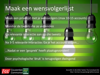Maak een wensvolgerlijst
Maak een privélijst met je wensvolgers (max 10-15 accounts)
Monitor de tweets die ze verzenden
Ga relevante interactie aan op die tweets
…Nadat er een ‘gesprek’ heeft plaatsgevonden!
Door psychologische ‘druk’ is terugvolgen dwingend
Na 3-5 relevante interacties Ga je het account volgen…
#smc055 11-06-2018: Twitter The Comeback Kid
Door: Herman Couwenbergh @Hermaniak
Couwenbergh
Communiceert
 