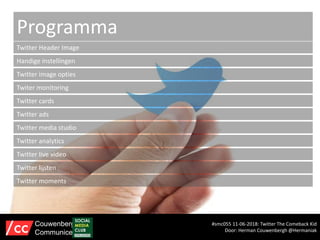 Programma
Twitter Header Image
Handige instellingen
Twitter image opties
Twiter monitoring
Twitter cards
Twitter ads
#smc055 11-06-2018: Twitter The Comeback Kid
Door: Herman Couwenbergh @Hermaniak
Couwenbergh
Communiceert
Twitter media studio
Twitter analytics
Twitter live video
Twitter lijsten
Twitter moments
 