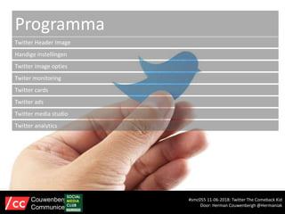 Programma
Twitter Header Image
Handige instellingen
Twitter image opties
Twiter monitoring
Twitter cards
Twitter ads
#smc055 11-06-2018: Twitter The Comeback Kid
Door: Herman Couwenbergh @Hermaniak
Couwenbergh
Communiceert
Twitter media studio
Twitter analytics
 
