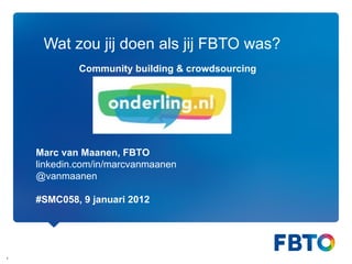 Wat zou jij doen als jij FBTO was? Marc van Maanen, FBTO linkedin.com/in/marcvanmaanen @vanmaanen #SMC058, 9 januari 2012 Community building & crowdsourcing 