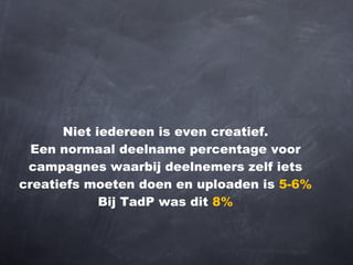 Niet iedereen is even creatief. Een normaal deelname percentage voor campagnes waarbij deelnemers zelf iets creatiefs moeten doen en uploaden is  5-6% Bij TadP was dit  8% 