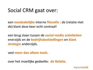 Social CRM gaat over:
een noodzakelijke interne filosofie : de (relatie met
de) klant deze keer echt centraal!

een brug slaan tussen de social media activiteiten
enerzijds en de bedrijfsdoelstellingen en klant
strategie anderzijds.

veel meer dan alleen tools.

over het moeilijke gedeelte: de Relatie.
 
