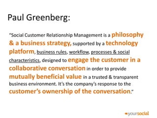 Paul Greenberg:
“Social Customer Relationship Management is a philosophy
& a business strategy, supported by a technology
platform, business rules, workflow, processes & social
characteristics, designed to engage the customer in a
collaborative conversation in order to provide
mutually beneficial value in a trusted & transparent
business environment. It’s the company’s response to the
customer’s ownership of the conversation.”
 