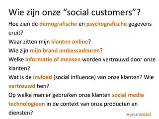 Wie zijn onze “social customers”?
Hoe zien de demografische en psychografische gegevens
eruit?
Waar zitten mijn klanten online?
Wie zijn mijn brand ambassadeuren?
Welke informatie of mensen worden vertrouwd door onze
klanten?
Wat is de invloed (social influence) van onze klanten? Wie
vertrouwd hen?
Op welke manier gebruiken onze klanten social media
technologieen in de context van onze producten en
diensten?
 