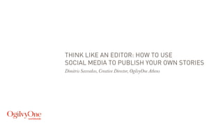 THINK LIKE AN EDITOR: HOW TO USE
SOCIAL MEDIA TO PUBLISH YOUR OWN STORIES
Dimitris Savvakos, Creative Director, OgilvyOne Athens
 