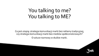 You talking to me?
You talking to ME?
Co jest utopią: strategia komunikacji marki bez reklamy tradycyjnej,
czy strategia komunikacji marki bez mediów społecznościowych?
O sztuce rozmowy w służbie marki.
 