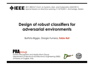 2011 IEEE Int’l Conf. on Systems, Man, and Cybernetics (SMC2011)
               Special Session on Machine Learning, 9-12/10/2011, Anchorage, Alaska




      Design of robust classifiers for
       adversarial environments

              Battista Biggio, Giorgio Fumera, Fabio Roli




PRAgroup
Pattern Recognition and Applications Group
Department of Electrical and Electronic Engineering (DIEE)
University of Cagliari, Italy
 