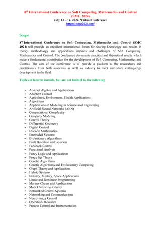 8th
International Conference on Soft Computing, Mathematics and Control
(SMC 2024)
July 13 ~ 14, 2024, Virtual Conference
https://smc2024.org/
Scope
8th
International Conference on Soft Computing, Mathematics and Control (SMC
2024) will provide an excellent international forum for sharing knowledge and results in
theory, methodology and applications impacts and challenges of Soft Computing,
Mathematics and Control. The conference documents practical and theoretical results which
make a fundamental contribution for the development of Soft Computing, Mathematics and
Control. The aim of the conference is to provide a platform to the researchers and
practitioners from both academia as well as industry to meet and share cutting-edge
development in the field.
Topics of interest include, but are not limited to, the following
 Abstract Algebra and Applications
 Adaptive Control
 Agriculture, Environment, Health Applications
 Algorithms
 Applications of Modeling in Science and Engineering
 Artificial Neural Networks (ANN)
 Computational Complexity
 Computer Modeling
 Control Theory
 Differential Geometry
 Digital Control
 Discrete Mathematics
 Embedded Systems
 Evolutionary Algorithms
 Fault Detection and Isolation
 Feedback Control
 Functional Analysis
 Fuzzy Logic and Applications
 Fuzzy Set Theory
 Genetic Algorithms
 Genetic Algorithms and Evolutionary Computing
 Graph Theory and Applications
 Hybrid Systems
 Industry, Military, Space Applications
 Linear and Nonlinear Programming
 Markov Chains and Applications
 Model Predictive Control
 Networked Control Systems
 Networking and Communications
 Neuro-Fuzzy Control
 Operations Research
 Process Control and Instrumentation
 