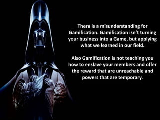 There is a misunderstanding for 
Gamification. Gamification isn’t turning 
your business into a Game, but applying 
what we learned in our field. 
Also Gamification is not teaching you 
how to enslave your members and offer 
the reward that are unreachable and 
powers that are temporary. 
 