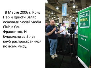 В Марте 2006 г. Крис
Нер и Кристи Вэллс
основали Social Media
Club в Сан-
Франциско. И
буквально за 5 лет
клуб распространился
по всем миру.
 