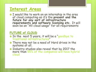 Interest Areas
 I would like to work on an internship in the area
of cloud computing as it’s the present and the
future for any sort of infrastructure
requirements and software licensing etc. It will
soon be an “All cloud usage” for all requirements
FUTURE of CLOUD
 In the next 5 years, it will be a “goodbye to
traditional infrastructures”
 There may not be a need of Hard drives in the
systems at all.
 Industry studies also reveal that by 2017 the
more than 55% of the companies will have hybrid
cloud
 