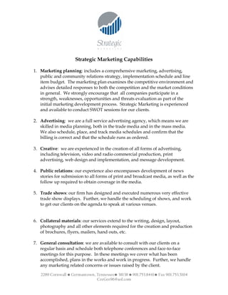 Strategic Marketing Capabilities

1. Marketing planning: includes a comprehensive marketing, advertising,
   public and community relations strategy, implementation schedule and line
   item budget. The marketing plan examines the competitive environment and
   advises detailed responses to both the competition and the market conditions
   in general. We strongly encourage that all companies participate in a
   strength, weaknesses, opportunities and threats evaluation as part of the
   initial marketing development process. Strategic Marketing is experienced
   and available to conduct SWOT sessions for our clients.

2. Advertising: we are a full service advertising agency, which means we are
   skilled in media planning, both in the trade media and in the mass media.
   We also schedule, place, and track media schedules and confirm that the
   billing is correct and that the schedule runs as ordered.

3. Creative: we are experienced in the creation of all forms of advertising,
   including television, video and radio commercial production, print
   advertising, web design and implementation, and message development.

4. Public relations: our experience also encompasses development of news
   stories for submission to all forms of print and broadcast media, as well as the
   follow up required to obtain coverage in the media.

5. Trade shows: our firm has designed and executed numerous very effective
   trade show displays. Further, we handle the scheduling of shows, and work
   to get our clients on the agenda to speak at various venues.


6. Collateral materials: our services extend to the writing, design, layout,
   photography and all other elements required for the creation and production
   of brochures, flyers, mailers, hand outs, etc.

7. General consultation: we are available to consult with our clients on a
   regular basis and schedule both telephone conferences and face-to-face
   meetings for this purpose. In these meetings we cover what has been
   accomplished, plans in the works and work in progress. Further, we handle
   any marketing related concerns or issues raised by the client.

   2289 Cornwall • Germantown, Tennessee• 38138 • 901.753.8441• Fax 901.753.5104
                               CeeGee96@aol.com
 