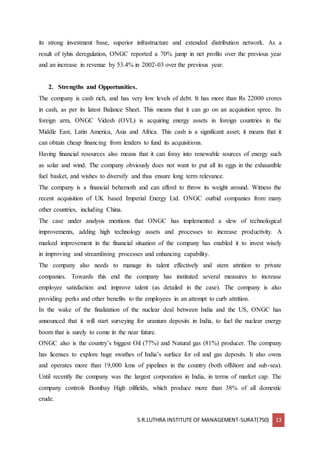S.R.LUTHRA INSTITUTE OF MANAGEMENT-SURAT(750) 13
its strong investment base, superior infrastructure and extended distribution network. As a
result of tyhis deregulation, ONGC reported a 70% jump in net profits over the previous year
and an increase in revenue by 53.4% in 2002-03 over the previous year.
2. Strengths and Opportunities.
The company is cash rich, and has very low levels of debt. It has more than Rs 22000 crores
in cash, as per its latest Balance Sheet. This means that it can go on an acquisition spree. Its
foreign arm, ONGC Videsh (OVL) is acquiring energy assets in foreign countries in the
Middle East, Latin America, Asia and Africa. This cash is a significant asset; it means that it
can obtain cheap financing from lenders to fund its acquisitions.
Having financial resources also means that it can foray into renewable sources of energy such
as solar and wind. The company obviously does not want to put all its eggs in the exhaustible
fuel basket, and wishes to diversify and thus ensure long term relevance.
The company is a financial behemoth and can afford to throw its weight around. Witness the
recent acquisition of UK based Imperial Energy Ltd. ONGC outbid companies from many
other countries, including China.
The case under analysis mentions that ONGC has implemented a slew of technological
improvements, adding high technology assets and processes to increase productivity. A
marked improvement in the financial situation of the company has enabled it to invest wisely
in improving and streamlining processes and enhancing capability.
The company also needs to manage its talent effectively and stem attrition to private
companies. Towards this end the company has instituted several measures to increase
employee satisfaction and improve talent (as detailed in the case). The company is also
providing perks and other benefits to the employees in an attempt to curb attrition.
In the wake of the finalization of the nuclear deal between India and the US, ONGC has
announced that it will start surveying for uranium deposits in India, to fuel the nuclear energy
boom that is surely to come in the near future.
ONGC also is the country’s biggest Oil (77%) and Natural gas (81%) producer. The company
has licenses to explore huge swathes of India’s surface for oil and gas deposits. It also owns
and operates more than 19,000 kms of pipelines in the country (both offshore and sub-sea).
Until recently the company was the largest corporation in India, in terms of market cap. The
company controls Bombay High oilfields, which produce more than 38% of all domestic
crude.
 