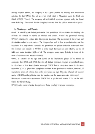 S.R.LUTHRA INSTITUTE OF MANAGEMENT-SURAT(750) 14
Having acquired MRPL, the company is in a good position to diversify into downstream
activities. In fact ONGC has set up a test retail outlet in Mangalore under its Retail arm
OVaL (ONGC Values). The company will sell finished petroleum products under the brand
name RelaxTop. This means that the company is secure from the cyclical nature of oil prices.
3. Weaknesses and Threats:
ONGC is owned by the Indian government. The government decides where the company can
diversify and controls its sphere of influence and control. Witness the government vetoing
ONGC’s intention to venture into shipping and insurance. The government is the owner and
the decision maker in most matters. The company has tried its best to professionalize and has
succeeded to a large extent. However, the government has placed restrictions as to what areas
the company can operate in. ONGC is pretty much dependant on one industry, and its oil
fields are giving declining yields of oil. The company needs more flexibility in terms of its
areas of operations and needs to diversify.
ONGC is affected by the ups and downs of the international prices of oil. Indian oil
companies like HPCL and BPCL have to sell finished petroleum products at subsidized rates,
i.e. they have to bear losses (under recovery). ONGC has to compensate them for the under
recoveries. (ONGC gives these companies discounts in the purchase of crude oil, LPG etc). If
international prices of oil rise, then under recoveries are high. The price of crude oil touched
nearly USD 150 per barrel in the past few months, and the under recoveries hit the roof.
Because of increase under recoveries, ONGC had to put its retail venture OVaL on the back
burner for the time being.
ONGC is also prone to having its employees being poached by private companies.
 