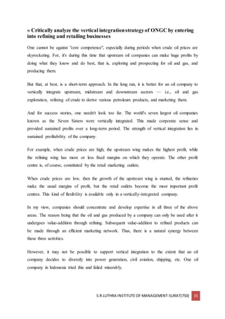 S.R.LUTHRA INSTITUTE OF MANAGEMENT-SURAT(750) 15
» Critically analyze the vertical integrationstrategyof ONGC by entering
into refining and retailing businesses
One cannot be against "core competence", especially during periods when crude oil prices are
skyrocketing. For, it's during this time that upstream oil companies can make huge profits by
doing what they know and do best, that is, exploring and prospecting for oil and gas, and
producing them.
But that, at best, is a short-term approach. In the long run, it is better for an oil company to
vertically integrate upstream, midstream and downstream sectors — i.e., oil and gas
exploration, refining of crude to derive various petroleum products, and marketing them.
And for success stories, one needn't look too far. The world's seven largest oil companies
known as the Seven Sisters were vertically integrated. This made corporate sense and
provided sustained profits over a long-term period. The strength of vertical integration lies in
sustained profitability of the company.
For example, when crude prices are high, the upstream wing makes the highest profit, while
the refining wing has more or less fixed margins on which they operate. The other profit
centre is, of course, constituted by the retail marketing outlets.
When crude prices are low, then the growth of the upstream wing is stunted, the refineries
make the usual margins of profit, but the retail outlets become the most important profit
centres. This kind of flexibility is available only in a vertically-integrated company.
In my view, companies should concentrate and develop expertise in all three of the above
areas. The reason being that the oil and gas produced by a company can only be used after it
undergoes value-addition through refining. Subsequent value-addition to refined products can
be made through an efficient marketing network. Thus, there is a natural synergy between
these three activities.
However, it may not be possible to support vertical integration to the extent that an oil
company decides to diversify into power generation, civil aviation, shipping, etc. One oil
company in Indonesia tried this and failed miserably.
 