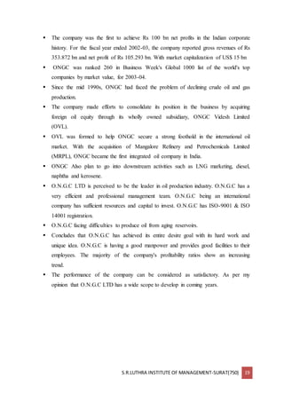S.R.LUTHRA INSTITUTE OF MANAGEMENT-SURAT(750) 19
 The company was the first to achieve Rs 100 bn net profits in the Indian corporate
history. For the fiscal year ended 2002-03, the company reported gross revenues of Rs
353.872 bn and net profit of Rs 105.293 bn. With market capitalization of US$ 15 bn
 ONGC was ranked 260 in Business Week's Global 1000 list of the world's top
companies by market value, for 2003-04.
 Since the mid 1990s, ONGC had faced the problem of declining crude oil and gas
production.
 The company made efforts to consolidate its position in the business by acquiring
foreign oil equity through its wholly owned subsidiary, ONGC Videsh Limited
(OVL).
 OVL was formed to help ONGC secure a strong foothold in the international oil
market. With the acquisition of Mangalore Refinery and Petrochemicals Limited
(MRPL), ONGC became the first integrated oil company in India.
 ONGC Also plan to go into downstream activities such as LNG marketing, diesel,
naphtha and kerosene.
 O.N.G.C LTD is perceived to be the leader in oil production industry. O.N.G.C has a
very efficient and professional management team. O.N.G.C being an international
company has sufficient resources and capital to invest. O.N.G.C has ISO-9001 & ISO
14001 registration.
 O.N.G.C facing difficulties to produce oil from aging reservoirs.
 Concludes that O.N.G.C has achieved its entire desire goal with its hard work and
unique idea. O.N.G.C is having a good manpower and provides good facilities to their
employees. The majority of the company's profitability ratios show an increasing
trend.
 The performance of the company can be considered as satisfactory. As per my
opinion that O.N.G.C LTD has a wide scope to develop in coming years.
 