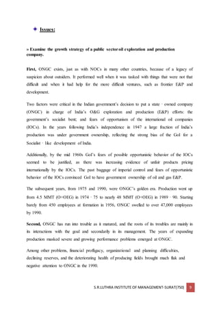 S.R.LUTHRA INSTITUTE OF MANAGEMENT-SURAT(750) 9
Issues:
» Examine the growth strategy of a public sectoroil exploration and production
company.
First, ONGC exists, just as with NOCs in many other countries, because of a legacy of
suspicion about outsiders. It performed well when it was tasked with things that were not that
difficult and when it had help for the more difficult ventures, such as frontier E&P and
development.
Two factors were critical in the Indian government’s decision to put a state‐owned company
(ONGC) in charge of India’s O&G exploration and production (E&P) efforts: the
government’s socialist bent; and fears of opportunism of the international oil companies
(IOCs). In the years following India’s independence in 1947 a large fraction of India’s
production was under government ownership, reflecting the strong bias of the GoI for a
Socialist‐like development of India.
Additionally, by the mid 1960s GoI’s fears of possible opportunistic behavior of the IOCs
seemed to be justified, as there was increasing evidence of unfair products pricing
internationally by the IOCs. The past baggage of imperial control and fears of opportunistic
behavior of the IOCs convinced GoI to have government ownership of oil and gas E&P.
The subsequent years, from 1975 and 1990, were ONGC’s golden era. Production went up
from 4.5 MMT (O+OEG) in 1974‐75 to nearly 48 MMT (O+OEG) in 1989‐90. Starting
barely from 450 employees at formation in 1956, ONGC swelled to over 47,000 employees
by 1990.
Second, ONGC has run into trouble as it matured, and the roots of its troubles are mainly in
its interactions with the goal and secondarily in its management. The years of expanding
production masked severe and growing performance problems emerged at ONGC.
Among other problems, financial profligacy, organizational and planning difficulties,
declining reserves, and the deteriorating health of producing fields brought much flak and
negative attention to ONGC in the 1990.
 