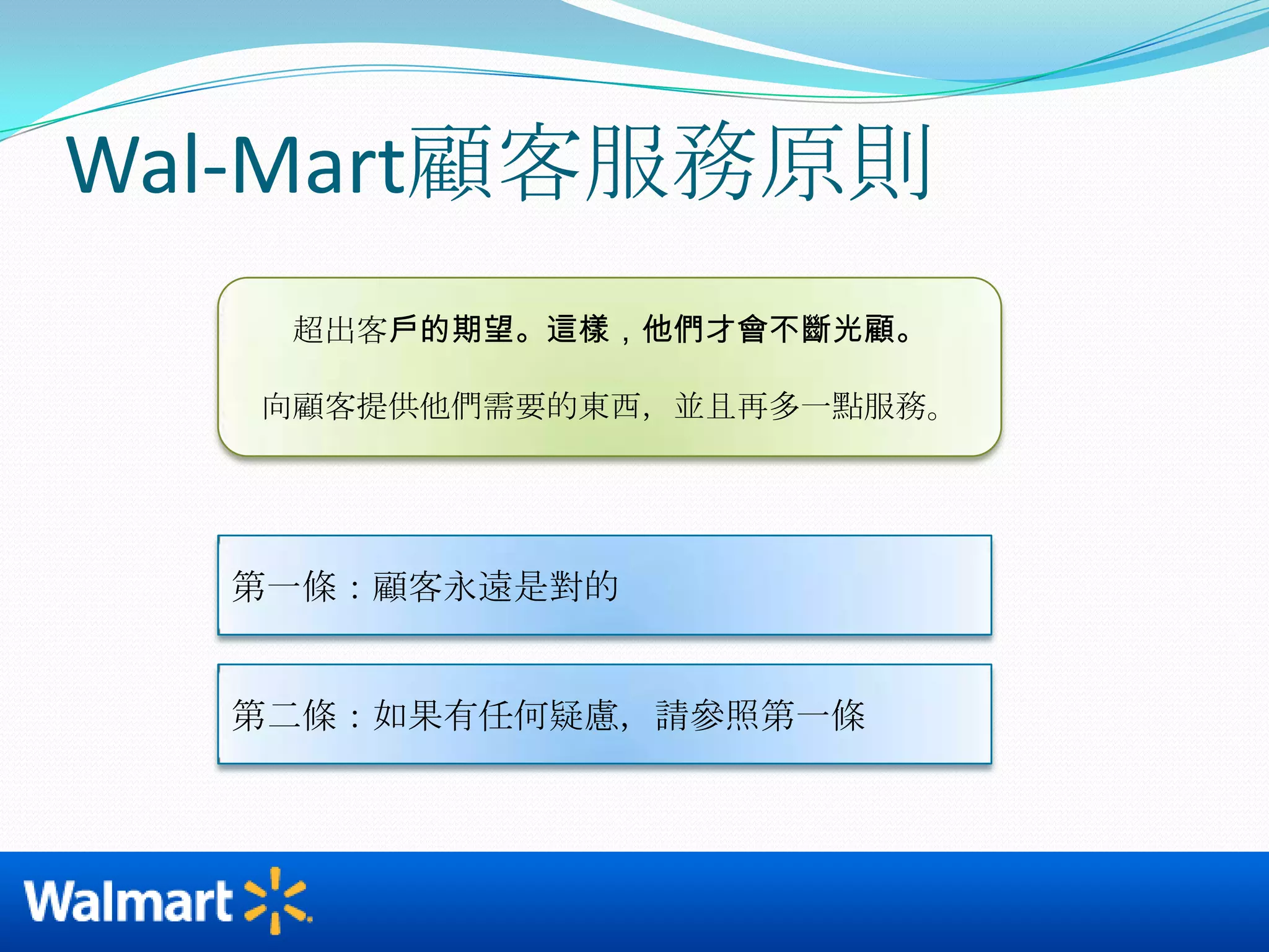 Wal-Mart顧客服務原則超出客戶的期望。這樣，他們才會不斷光顧。向顧客提供他們需要的東西，並且再多一點服務。第一條：顧客永遠是對的第二條：如果有任何疑慮，請參照第一條