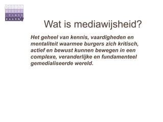 Wat is mediawijsheid?
Het geheel van kennis, vaardigheden en
mentaliteit waarmee burgers zich kritisch,
actief en bewust kunnen bewegen in een
complexe, veranderlijke en fundamenteel
gemedialiseerde wereld.
 