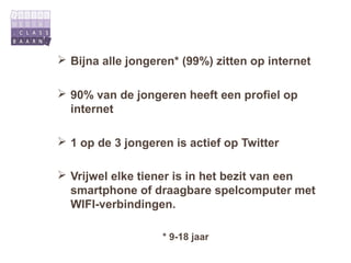  Bijna alle jongeren* (99%) zitten op internet

 90% van de jongeren heeft een profiel op
  internet

 1 op de 3 jongeren is actief op Twitter

 Vrijwel elke tiener is in het bezit van een
  smartphone of draagbare spelcomputer met
  WIFI-verbindingen.

                   * 9-18 jaar
 