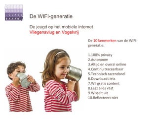 De WIFI-generatie
De jeugd op het mobiele internet
Vliegensvlug en Vogelvrij
                             De 10 kenmerken van de WIFI-
                             generatie:

                             1.100% privacy
                             2.Autonoom
                             3.Altijd en overal online
                             4.Continu traceerbaar
                             5.Technisch razendsnel
                             6.Downloadt iets
                             7.Wil gratis content
                             8.Legt alles vast
                             9.Wisselt uit
                             10.Reflecteert niet
 