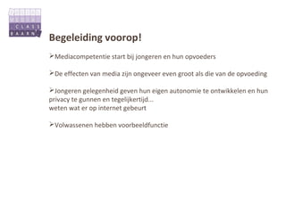 Begeleiding voorop!
Mediacompetentie start bij jongeren en hun opvoeders

De effecten van media zijn ongeveer even groot als die van de opvoeding

Jongeren gelegenheid geven hun eigen autonomie te ontwikkelen en hun
privacy te gunnen en tegelijkertijd...
weten wat er op internet gebeurt

Volwassenen hebben voorbeeldfunctie
 