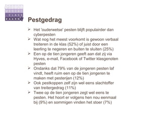 Pestgedrag
 Het 'ouderwetse' pesten blijft populairder dan
  cyberpesten
 Wat nog het meest voorkomt is gewoon verbaal
  treiteren in de klas (52%) of juist door een
  leerling te negeren en buiten te sluiten (25%)
 Een op de tien jongeren geeft aan dat zij via
  Hyves, e-mail, Facebook of Twitter klasgenoten
  pesten
 Ondanks dat 79% van de jongeren pesten laf
  vindt, heeft ruim een op de tien jongeren te
  maken met pesterijen (12%)
 Ook pestkoppen zelf zijn wel eens slachtoffer
  van treitergedrag (11%)
 Twee op de tien jongeren zegt wel eens te
  pesten. Het hoort er volgens hen nou eenmaal
  bij (9%) en sommigen vinden het stoer (7%)
 