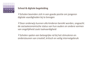 School & digitale begeleiding

Scholen bevinden zich in een goede positie om jongeren
digitale vaardigheden bij te brengen

Door onderwijs kunnen alle kinderen bereikt worden, ongeacht
de sociaaleconomische status van hun ouders en andere vormen
van ongelijkheid zoals taalvaardigheid

Scholen spelen een belangrijke rol bij het stimuleren en
ondersteunen van creatief, kritisch en veilig internetgebruik
 