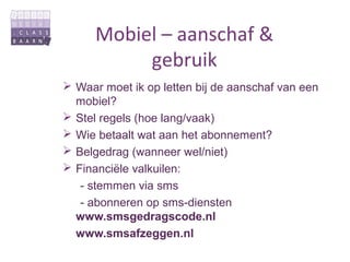 Mobiel – aanschaf &
           gebruik
 Waar moet ik op letten bij de aanschaf van een
  mobiel?
 Stel regels (hoe lang/vaak)
 Wie betaalt wat aan het abonnement?
 Belgedrag (wanneer wel/niet)
 Financiële valkuilen:
   - stemmen via sms
   - abonneren op sms-diensten
  www.smsgedragscode.nl
  www.smsafzeggen.nl
 