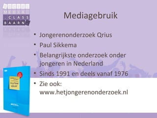 Mediagebruik
• Jongerenonderzoek Qrius
• Paul Sikkema
• Belangrijkste onderzoek onder
  jongeren in Nederland
• Sinds 1991 en deels vanaf 1976
• Zie ook:
  www.hetjongerenonderzoek.nl
 