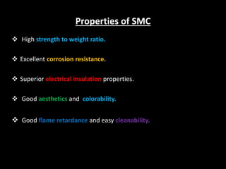 Properties of SMC
 High strength to weight ratio.
 Excellent corrosion resistance.
 Superior electrical insulation properties.
 Good aesthetics and colorability.
 Good flame retardance and easy cleanability.
 