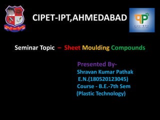 CIPET-IPT,AHMEDABAD
Seminar Topic – Sheet Moulding Compounds
Presented By-
Shravan Kumar Pathak
E.N.(180520123045)
Course - B.E.-7th Sem
(Plastic Technology)
 