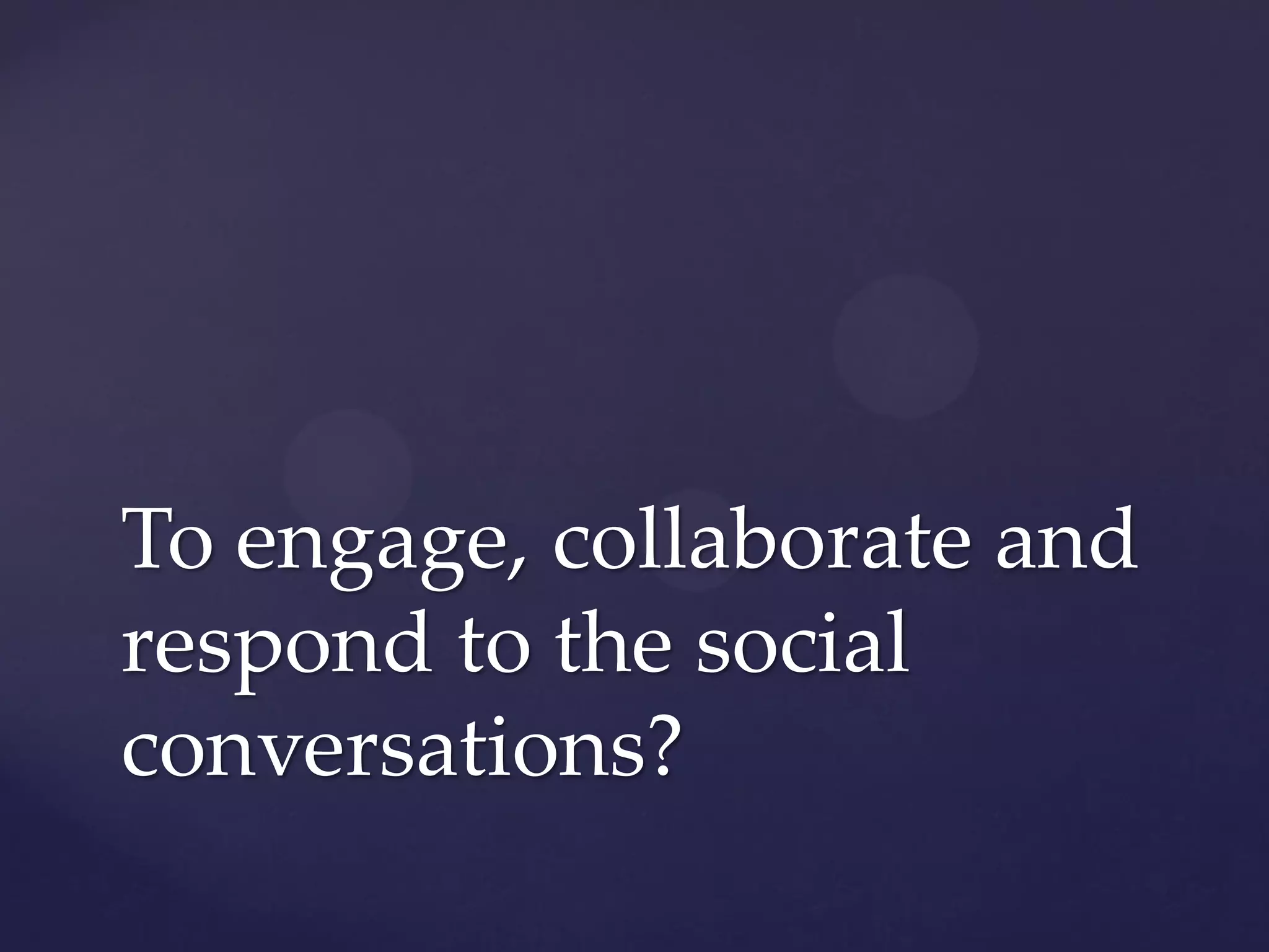 To engage, collaborate and
respond to the social
conversations?
 