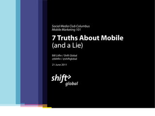Social Media Club Columbus
Mobile Marketing 101

7 Truths About Mobile
(and a Lie)
Bill Lit n / Shift Global
@blit n / @shiftglobal

21 June 2011
 
