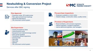 Newbuilding & Conversion Project
12
Services after SBC signing
Plan Approval
• Drawings review, 3D model review
• Plan approval technical meetings
• Model test attendance
• PAL document control system
Site Supervision
• Factory Acceptance Tests
• Subcontractors audit
• Equipment and material storage control
• Root Cause Analysis
• Patrolling & official inspections
• Docking trials
• Sea trials
• Gas trials
• Delivery
• PAL document control system
Provision of Supervisors
• Naval architects, anti-corrosive engineers,
marine engineers, cryogenic engineers,
marine electrical engineers, site managers
Pre-purchase Inspections
• Engineers available on short notice
• Vessel’s design, construction status, quality review
 