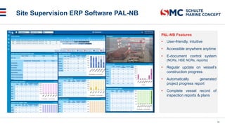 Site Supervision ERP Software PAL-NB
PAL-NB Features
• User-friendly, intuitive
• Accessible anywhere anytime
• E-document control system
(NCRs, HSE NCRs, reports)
• Regular update on vessel’s
construction progress
• Automatically generated
project progress report
• Complete vessel record of
inspection reports & plans
18
 