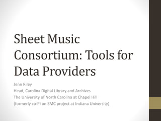 Sheet Music
Consortium: Tools for
Data Providers
Jenn Riley
Head, Carolina Digital Library and Archives
The University of North Carolina at Chapel Hill
(formerly co-PI on SMC project at Indiana University)
 