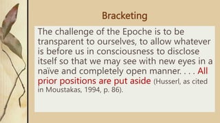 Bracketing
The challenge of the Epoche is to be
transparent to ourselves, to allow whatever
is before us in consciousness to disclose
itself so that we may see with new eyes in a
naïve and completely open manner. . . . All
prior positions are put aside (Husserl, as cited
in Moustakas, 1994, p. 86).
 