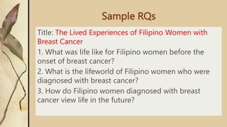 Sample RQs
Title: The Lived Experiences of Filipino Women with
Breast Cancer
1. What was life like for Filipino women before the
onset of breast cancer?
2. What is the lifeworld of Filipino women who were
diagnosed with breast cancer?
3. How do Filipino women diagnosed with breast
cancer view life in the future?
 