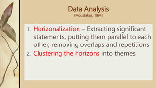 Data Analysis
(Moustakas, 1994)
1. Horizonalization – Extracting significant
statements, putting them parallel to each
other, removing overlaps and repetitions
2. Clustering the horizons into themes
 