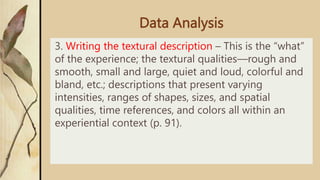 Data Analysis
3. Writing the textural description – This is the “what”
of the experience; the textural qualities—rough and
smooth, small and large, quiet and loud, colorful and
bland, etc.; descriptions that present varying
intensities, ranges of shapes, sizes, and spatial
qualities, time references, and colors all within an
experiential context (p. 91).
 